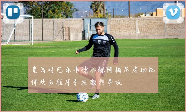 皇马对巴尔韦德和琼阿梅尼启动纪律处分程序引发激烈争议