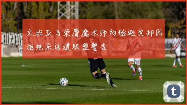 文班亚马荣膺魔术师约翰逊奖却因拒绝采访遭联盟警告