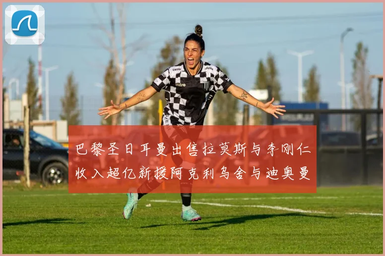 巴黎圣日耳曼出售拉莫斯与李刚仁收入超亿新援阿克利乌舍与迪奥曼德即将加盟