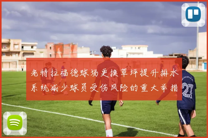老特拉福德球场更换草坪提升排水系统减少球员受伤风险的重大举措