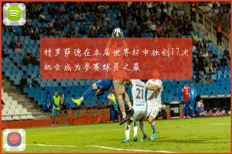 特罗萨德在本届世界杯中独创17次机会成为参赛球员之最