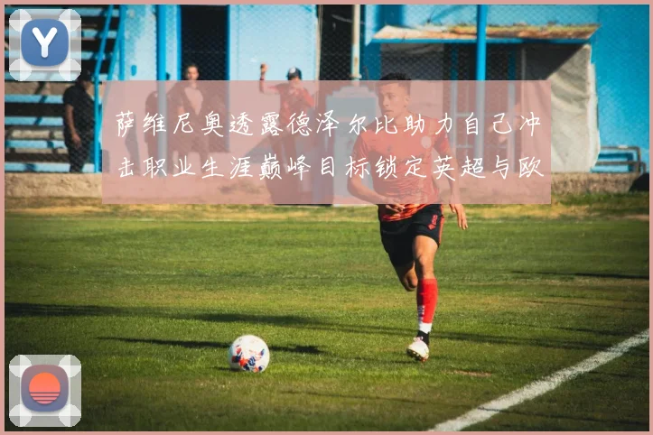 萨维尼奥透露德泽尔比助力自己冲击职业生涯巅峰目标锁定英超与欧冠荣耀