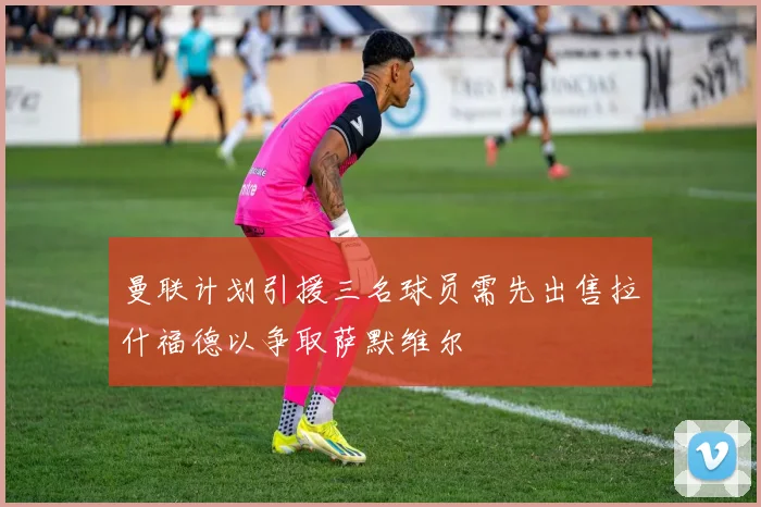 曼联计划引援三名球员需先出售拉什福德以争取萨默维尔