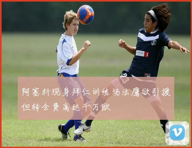 阿塞科现身拜仁训练场法鹰欲引援但转会费高达千万欧