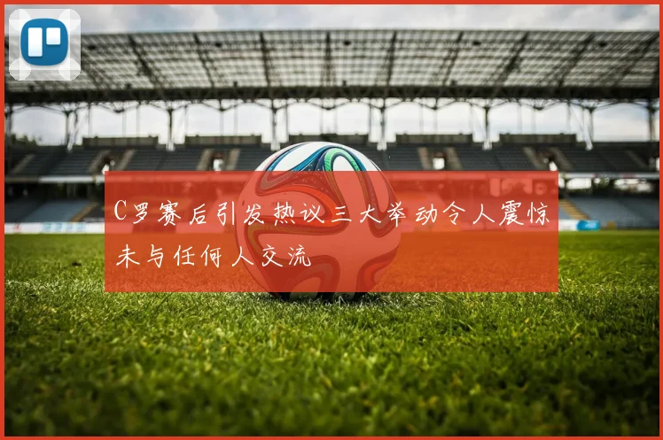 C罗赛后引发热议三大举动令人震惊未与任何人交流