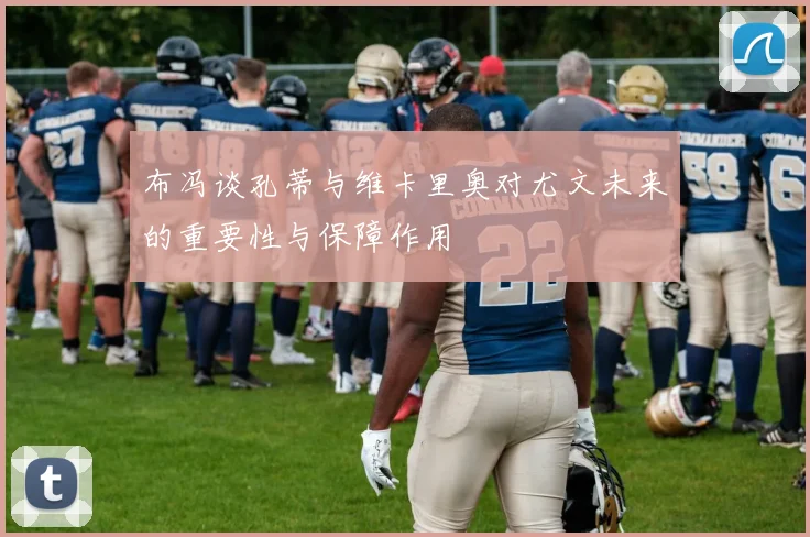 布冯谈孔蒂与维卡里奥对尤文未来的重要性与保障作用