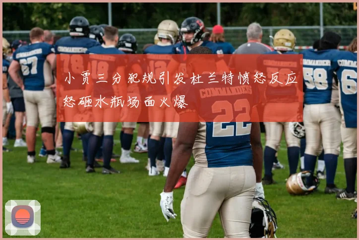 小贾三分犯规引发杜兰特愤怒反应怒砸水瓶场面火爆