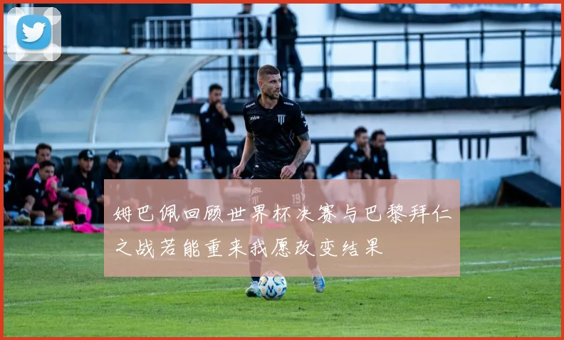姆巴佩回顾世界杯决赛与巴黎拜仁之战若能重来我愿改变结果