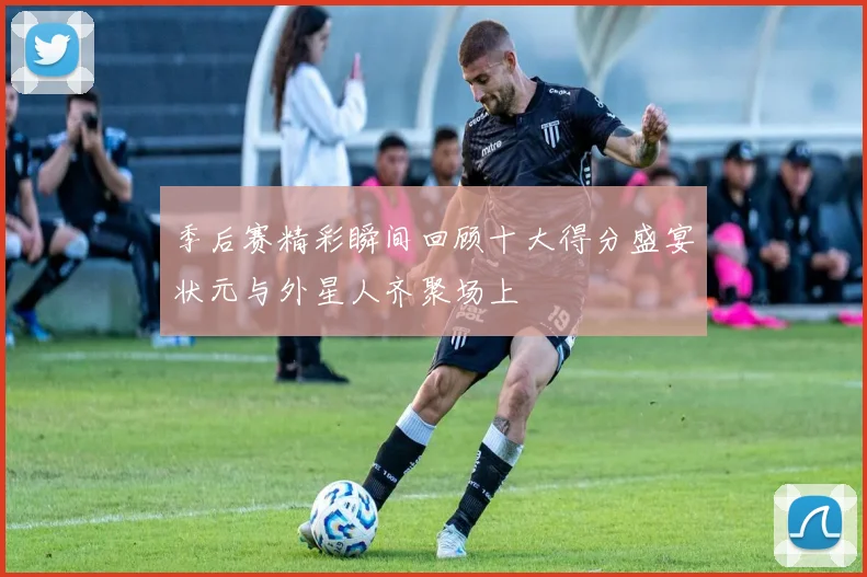 季后赛精彩瞬间回顾十大得分盛宴状元与外星人齐聚场上