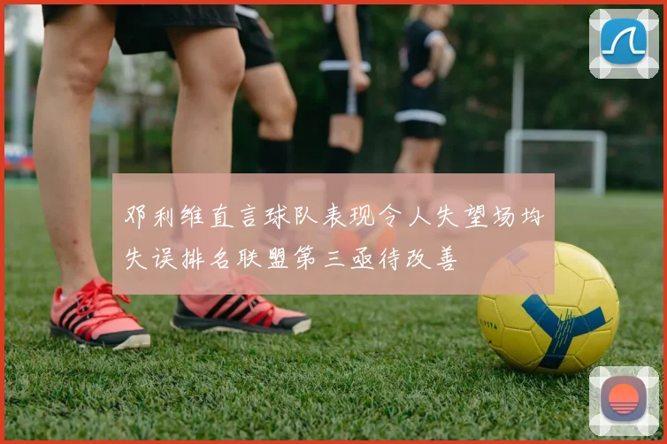 邓利维直言球队表现令人失望场均失误排名联盟第三亟待改善