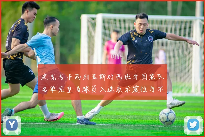 皮克与卡西利亚斯对西班牙国家队名单无皇马球员入选表示震惊与不解
