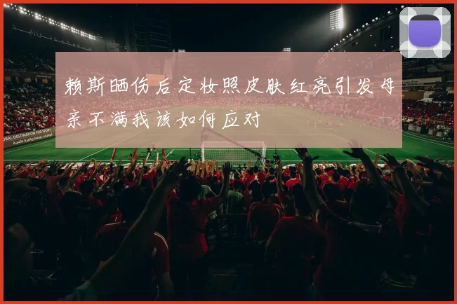 赖斯晒伤后定妆照皮肤红亮引发母亲不满我该如何应对