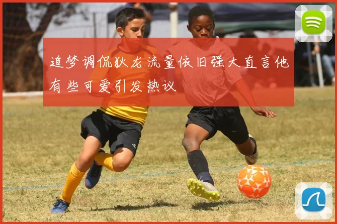 追梦调侃狄龙流量依旧强大直言他有些可爱引发热议