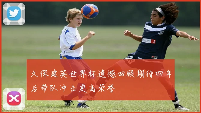 久保建英世界杯遗憾回顾期待四年后带队冲击更高荣誉