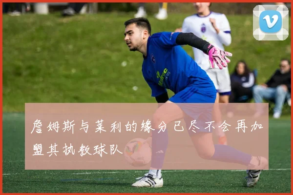 詹姆斯与莱利的缘分已尽不会再加盟其执教球队
