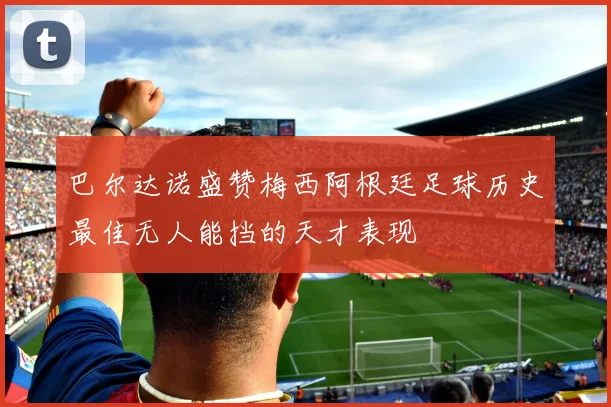 巴尔达诺盛赞梅西阿根廷足球历史最佳无人能挡的天才表现