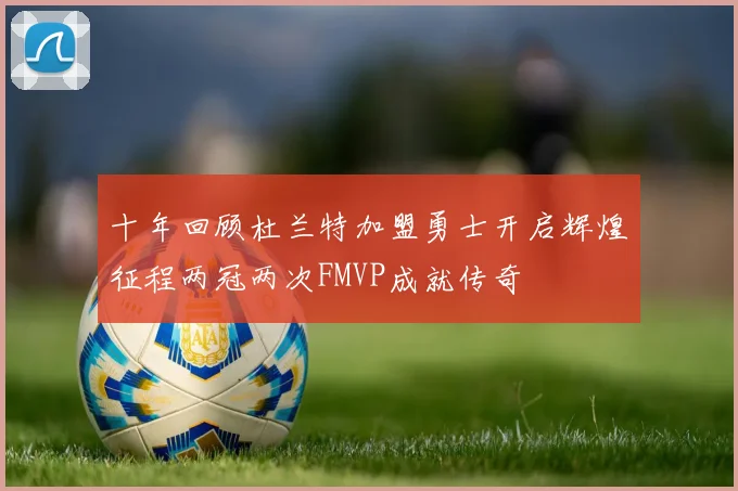十年回顾杜兰特加盟勇士开启辉煌征程两冠两次FMVP成就传奇