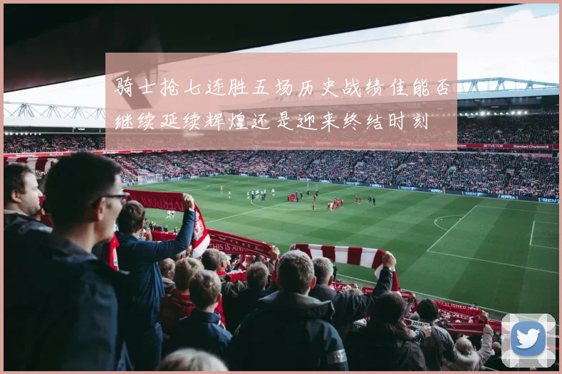 骑士抢七连胜五场历史战绩佳能否继续延续辉煌还是迎来终结时刻