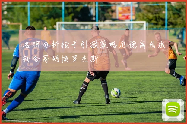 名宿分析枪手引援策略厄德高或成转会筹码换罗杰斯
