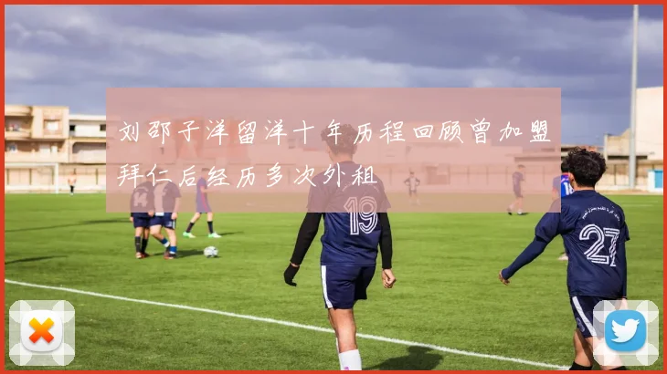 刘邵子洋留洋十年历程回顾曾加盟拜仁后经历多次外租