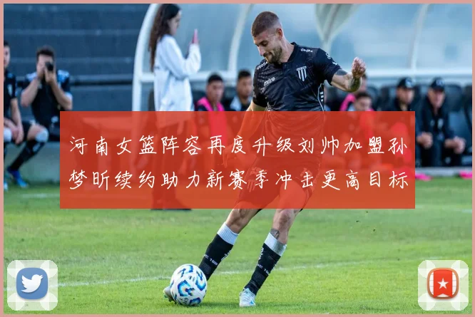 河南女篮阵容再度升级刘帅加盟孙梦昕续约助力新赛季冲击更高目标