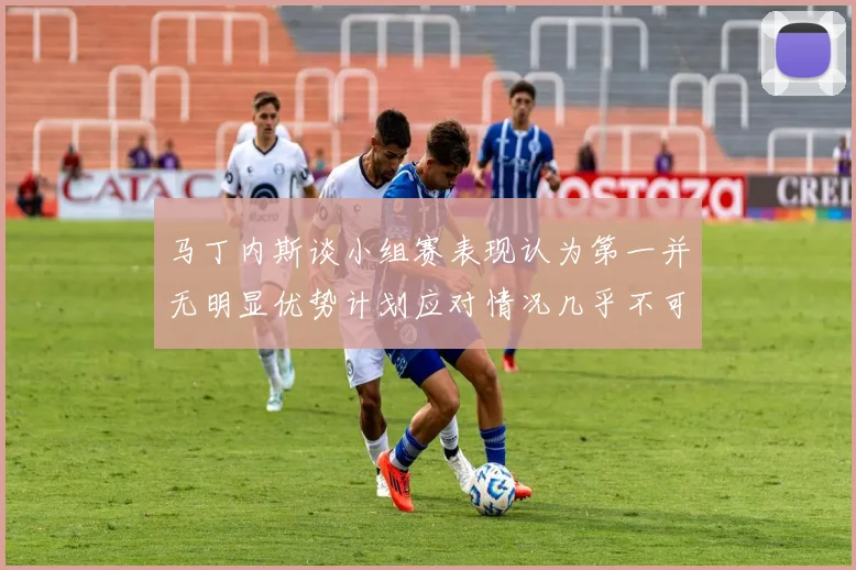 马丁内斯谈小组赛表现认为第一并无明显优势计划应对情况几乎不可能