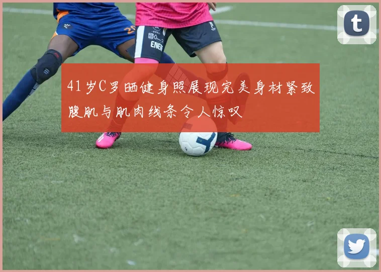 41岁C罗晒健身照展现完美身材紧致腹肌与肌肉线条令人惊叹