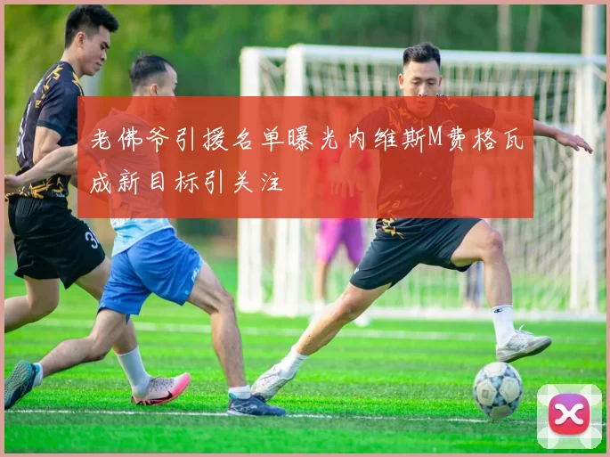 老佛爷引援名单曝光内维斯M费格瓦成新目标引关注