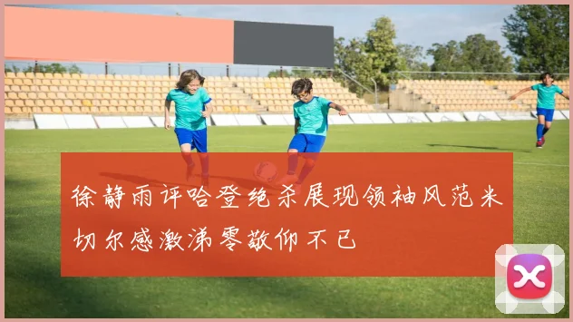 徐静雨评哈登绝杀展现领袖风范米切尔感激涕零敬仰不已