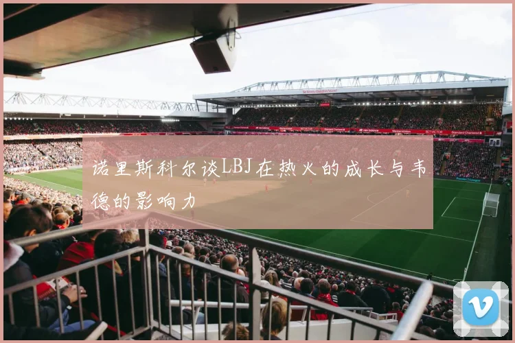 诺里斯科尔谈LBJ在热火的成长与韦德的影响力