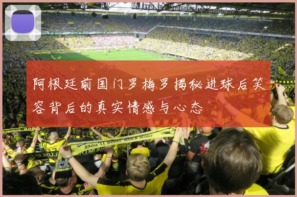 阿根廷前国门罗梅罗揭秘进球后笑容背后的真实情感与心态