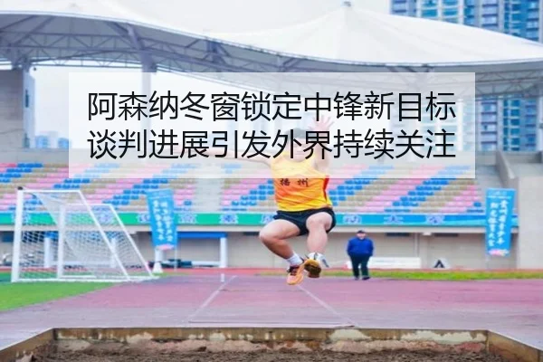 阿森纳冬窗锁定中锋新目标 谈判进展引发外界持续关注